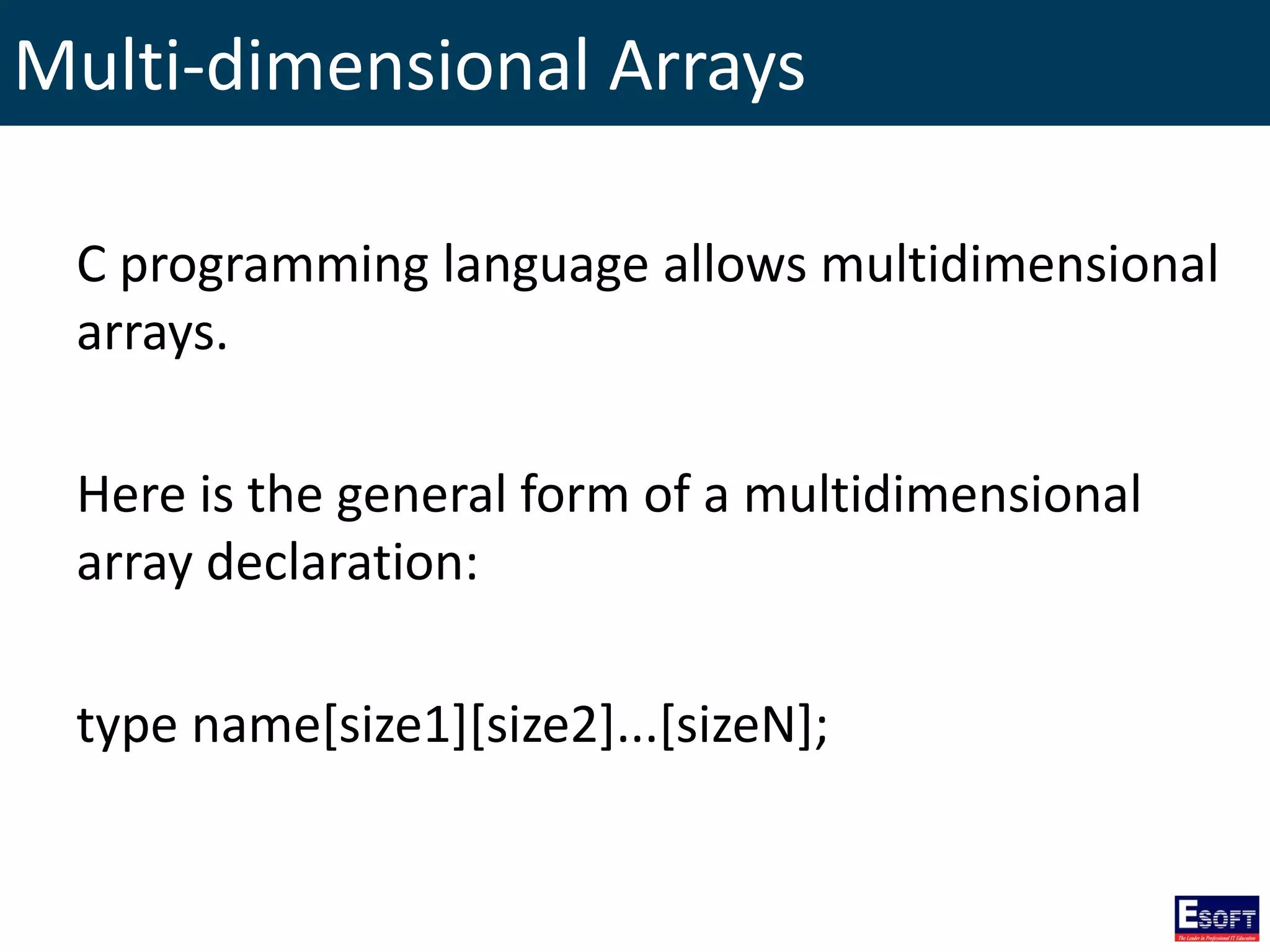 Multi-dimensional Arrays
C programming language allows multidimensional
arrays.
Here is the general form of a multidimensional
array declaration:
type name[size1][size2]...[sizeN];
 