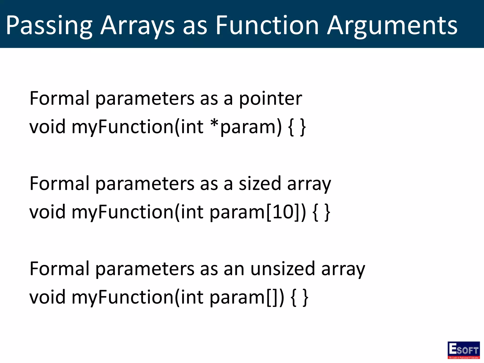 Passing Arrays as Function Arguments
Formal parameters as a pointer
void myFunction(int *param) { }
Formal parameters as a sized array
void myFunction(int param[10]) { }
Formal parameters as an unsized array
void myFunction(int param[]) { }
 