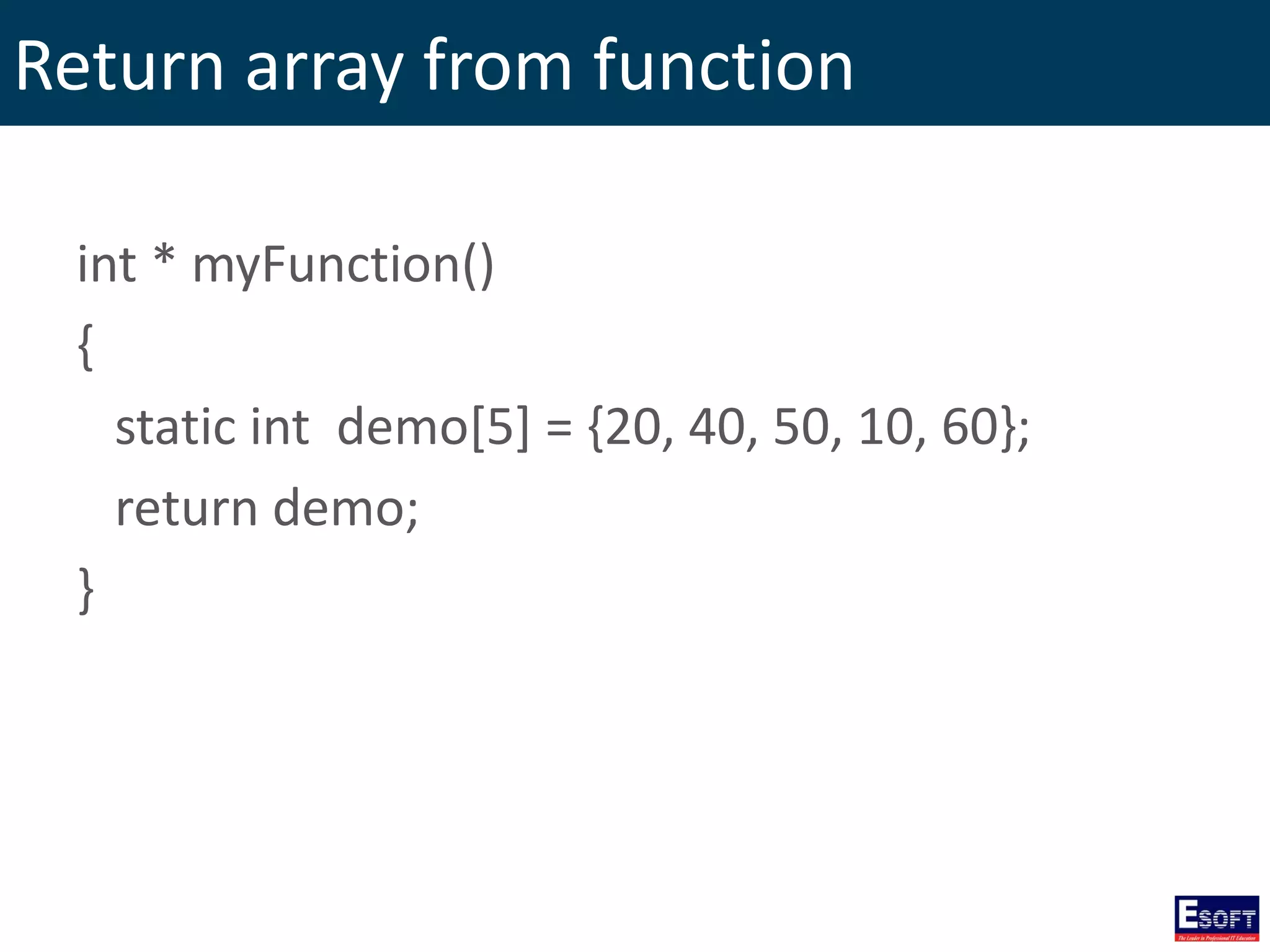 Return array from function
int * myFunction()
{
static int demo[5] = {20, 40, 50, 10, 60};
return demo;
}
 