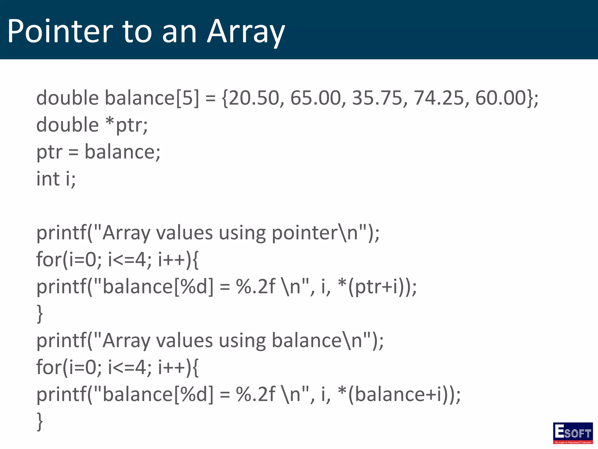 Pointer to an Array
double balance[5] = {20.50, 65.00, 35.75, 74.25, 60.00};
double *ptr;
ptr = balance;
int i;
printf("Array values using pointern");
for(i=0; i<=4; i++){
printf("balance[%d] = %.2f n", i, *(ptr+i));
}
printf("Array values using balancen");
for(i=0; i<=4; i++){
printf("balance[%d] = %.2f n", i, *(balance+i));
}
 