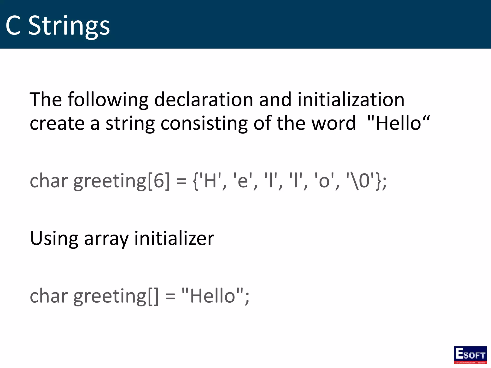 C Strings
The following declaration and initialization
create a string consisting of the word "Hello“
char greeting[6] = {'H', 'e', 'l', 'l', 'o', '0'};
Using array initializer
char greeting[] = "Hello";
 