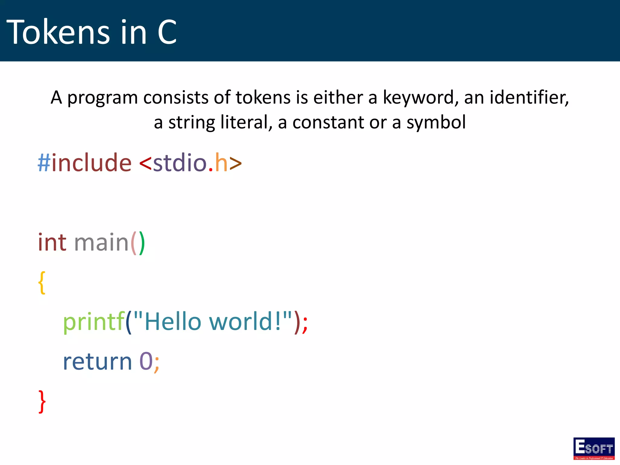 Tokens in C
#include <stdio.h>
int main()
{
printf("Hello world!");
return 0;
}
A program consists of tokens is either a keyword, an identifier,
a string literal, a constant or a symbol
 