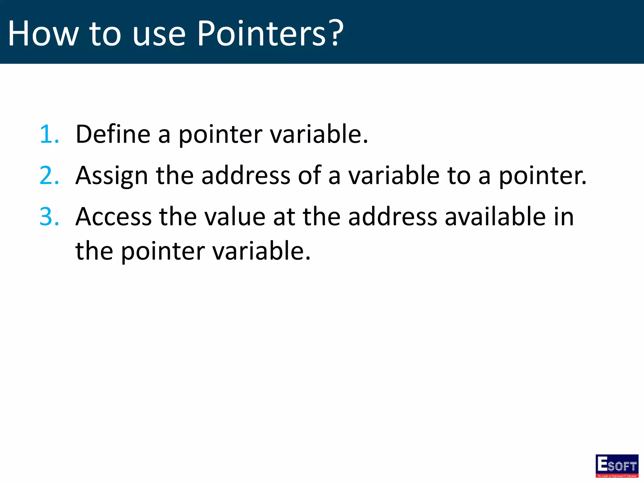 How to use Pointers?
1. Define a pointer variable.
2. Assign the address of a variable to a pointer.
3. Access the value at the address available in
the pointer variable.
 