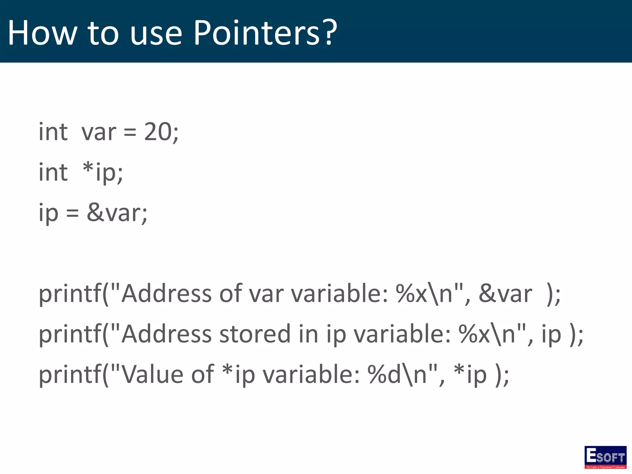 How to use Pointers?
int var = 20;
int *ip;
ip = &var;
printf("Address of var variable: %xn", &var );
printf("Address stored in ip variable: %xn", ip );
printf("Value of *ip variable: %dn", *ip );
 