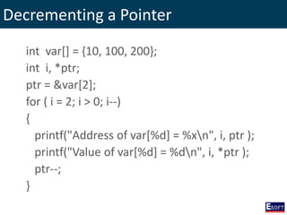 Decrementing a Pointer
int var[] = {10, 100, 200};
int i, *ptr;
ptr = &var[2];
for ( i = 2; i > 0; i--)
{
printf("Address of var[%d] = %xn", i, ptr );
printf("Value of var[%d] = %dn", i, *ptr );
ptr--;
}
 