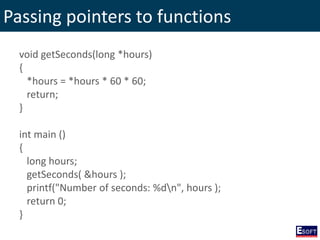 Passing pointers to functions
void getSeconds(long *hours)
{
*hours = *hours * 60 * 60;
return;
}
int main ()
{
long hours;
getSeconds( &hours );
printf("Number of seconds: %dn", hours );
return 0;
}
 