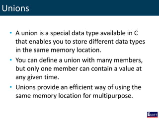 Unions
• A union is a special data type available in C
that enables you to store different data types
in the same memory location.
• You can define a union with many members,
but only one member can contain a value at
any given time.
• Unions provide an efficient way of using the
same memory location for multipurpose.
 