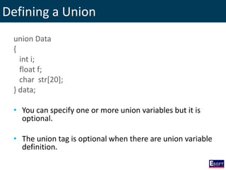 Defining a Union
union Data
{
int i;
float f;
char str[20];
} data;
• You can specify one or more union variables but it is
optional.
• The union tag is optional when there are union variable
definition.
 