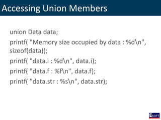Accessing Union Members
union Data data;
printf( "Memory size occupied by data : %dn",
sizeof(data));
printf( "data.i : %dn", data.i);
printf( "data.f : %fn", data.f);
printf( "data.str : %sn", data.str);
 
