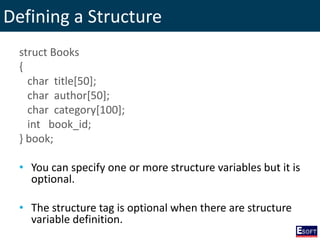 Defining a Structure
struct Books
{
char title[50];
char author[50];
char category[100];
int book_id;
} book;
• You can specify one or more structure variables but it is
optional.
• The structure tag is optional when there are structure
variable definition.
 