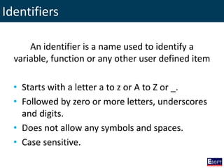 Identifiers
An identifier is a name used to identify a
variable, function or any other user defined item
• Starts with a letter a to z or A to Z or _.
• Followed by zero or more letters, underscores
and digits.
• Does not allow any symbols and spaces.
• Case sensitive.
 