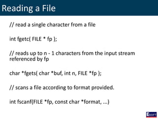 Reading a File
// read a single character from a file
int fgetc( FILE * fp );
// reads up to n - 1 characters from the input stream
referenced by fp
char *fgets( char *buf, int n, FILE *fp );
// scans a file according to format provided.
int fscanf(FILE *fp, const char *format, ...)
 