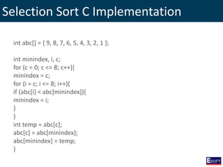 Selection Sort C Implementation
int abc[] = { 9, 8, 7, 6, 5, 4, 3, 2, 1 };
int minindex, i, c;
for (c = 0; c <= 8; c++){
minindex = c;
for (i = c; i <= 8; i++){
if (abc[i] < abc[minindex]){
minindex = i;
}
}
int temp = abc[c];
abc[c] = abc[minindex];
abc[minindex] = temp;
}
 