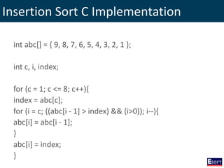 Insertion Sort C Implementation
int abc[] = { 9, 8, 7, 6, 5, 4, 3, 2, 1 };
int c, i, index;
for (c = 1; c <= 8; c++){
index = abc[c];
for (i = c; ((abc[i - 1] > index) && (i>0)); i--){
abc[i] = abc[i - 1];
}
abc[i] = index;
}
 