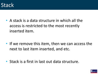Stack
• A stack is a data structure in which all the
access is restricted to the most recently
inserted item.
• If we remove this item, then we can access the
next to last item inserted, and etc.
• Stack is a first in last out data structure.
 