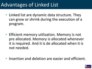 Advantages of Linked List
• Linked list are dynamic data structure. They
can grow or shrink during the execution of a
program.
• Efficient memory utilization. Memory is not
pre allocated. Memory is allocated whenever
it is required. And it is de allocated when it is
not needed.
• Insertion and deletion are easier and efficient.
 