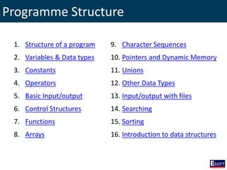 Programme Structure
1. Structure of a program
2. Variables & Data types
3. Constants
4. Operators
5. Basic Input/output
6. Control Structures
7. Functions
8. Arrays
9. Character Sequences
10. Pointers and Dynamic Memory
11. Unions
12. Other Data Types
13. Input/output with files
14. Searching
15. Sorting
16. Introduction to data structures
 