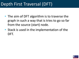 Depth First Traversal (DFT)
• The aim of DFT algorithm is to traverse the
graph in such a way that is tries to go so far
from the source (start) node.
• Stack is used in the implementation of the
DFT.
 