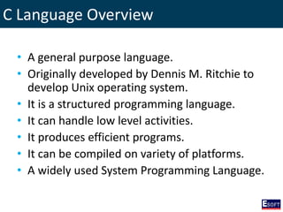 C Language Overview
• A general purpose language.
• Originally developed by Dennis M. Ritchie to
develop Unix operating system.
• It is a structured programming language.
• It can handle low level activities.
• It produces efficient programs.
• It can be compiled on variety of platforms.
• A widely used System Programming Language.
 