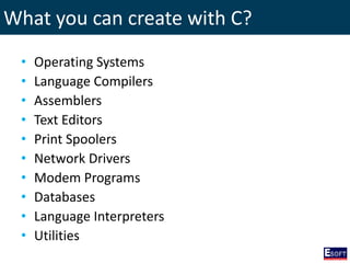 What you can create with C?
• Operating Systems
• Language Compilers
• Assemblers
• Text Editors
• Print Spoolers
• Network Drivers
• Modem Programs
• Databases
• Language Interpreters
• Utilities
 
