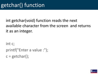 getchar() function
int getchar(void) function reads the next
available character from the screen and returns
it as an integer.
int c;
printf("Enter a value :");
c = getchar();
 