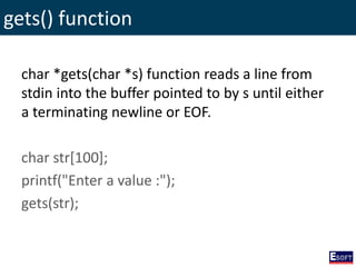 gets() function
char *gets(char *s) function reads a line from
stdin into the buffer pointed to by s until either
a terminating newline or EOF.
char str[100];
printf("Enter a value :");
gets(str);
 