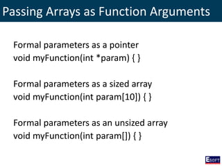 Passing Arrays as Function Arguments
Formal parameters as a pointer
void myFunction(int *param) { }
Formal parameters as a sized array
void myFunction(int param[10]) { }
Formal parameters as an unsized array
void myFunction(int param[]) { }
 