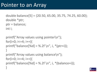 Pointer to an Array
double balance[5] = {20.50, 65.00, 35.75, 74.25, 60.00};
double *ptr;
ptr = balance;
int i;
printf("Array values using pointern");
for(i=0; i<=4; i++){
printf("balance[%d] = %.2f n", i, *(ptr+i));
}
printf("Array values using balancen");
for(i=0; i<=4; i++){
printf("balance[%d] = %.2f n", i, *(balance+i));
}
 