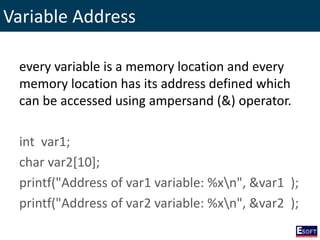 Variable Address
every variable is a memory location and every
memory location has its address defined which
can be accessed using ampersand (&) operator.
int var1;
char var2[10];
printf("Address of var1 variable: %xn", &var1 );
printf("Address of var2 variable: %xn", &var2 );
 