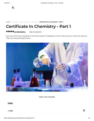 10/1/2019 Certificate In Chemistry - Part 1 - Edukite
https://edukite.org/course/certificate-in-chemistry-part-1/ 1/9
HOME / COURSE / VIDEO COURSE / SCIENCE / CERTIFICATE IN CHEMISTRY - PART 1
Certi cate In Chemistry - Part 1
( 8 REVIEWS ) 558 STUDENTS
Can you think of an example of chemical reaction? Digestion is the most common chemical reaction.
Then we have photosynthesis, …

FREE
1 YEAR
TAKE THIS COURSE
 