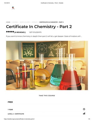 10/1/2019 Certificate In Chemistry - Part 2 - Edukite
https://edukite.org/course/certificate-in-chemistry-part-2/ 1/9
HOME / COURSE / VIDEO COURSE / SCIENCE / CERTIFICATE IN CHEMISTRY - PART 2
Certi cate In Chemistry - Part 2
( 8 REVIEWS ) 557 STUDENTS
If you want to know chemistry in depth then part 2 will let u get deeper. State of matters will …

FREE
1 YEAR
LEVEL 2 - CERTIFICATE
TAKE THIS COURSE
 