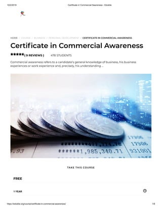 10/2/2019 Certificate in Commercial Awareness - Edukite
https://edukite.org/course/certificate-in-commercial-awareness/ 1/8
HOME / COURSE / BUSINESS / PERSONAL DEVELOPMENT / CERTIFICATE IN COMMERCIAL AWARENESS
Certi cate in Commercial Awareness
( 9 REVIEWS ) 478 STUDENTS
Commercial awareness refers to a candidate’s general knowledge of business, his business
experiences or work experience and, precisely, his understanding …

FREE
1 YEAR
TAKE THIS COURSE
 