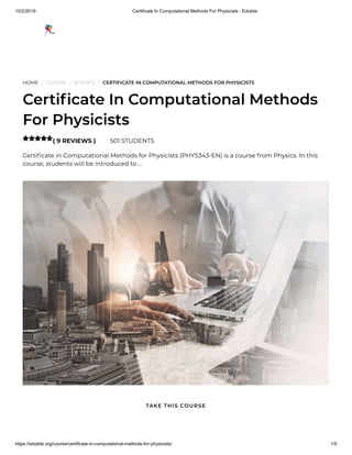 10/2/2019 Certificate In Computational Methods For Physicists - Edukite
https://edukite.org/course/certificate-in-computational-methods-for-physicists/ 1/9
HOME / COURSE / SCIENCE / CERTIFICATE IN COMPUTATIONAL METHODS FOR PHYSICISTS
Certi cate In Computational Methods
For Physicists
( 9 REVIEWS ) 501 STUDENTS
Certi cate in Computational Methods for Physicists (PHYS343-EN) is a course from Physics. In this
course, students will be introduced to …

TAKE THIS COURSE
 
