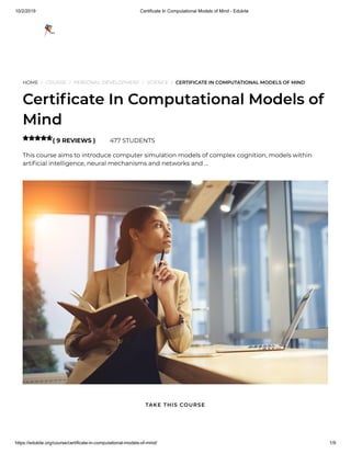 10/2/2019 Certificate In Computational Models of Mind - Edukite
https://edukite.org/course/certificate-in-computational-models-of-mind/ 1/9
HOME / COURSE / PERSONAL DEVELOPMENT / SCIENCE / CERTIFICATE IN COMPUTATIONAL MODELS OF MIND
Certi cate In Computational Models of
Mind
( 9 REVIEWS ) 477 STUDENTS
This course aims to introduce computer simulation models of complex cognition, models within
arti cial intelligence, neural mechanisms and networks and …

TAKE THIS COURSE
 