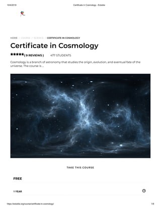 10/4/2019 Certificate in Cosmology - Edukite
https://edukite.org/course/certificate-in-cosmology/ 1/8
HOME / COURSE / SCIENCE / CERTIFICATE IN COSMOLOGY
Certi cate in Cosmology
( 9 REVIEWS ) 477 STUDENTS
Cosmology is a branch of astronomy that studies the origin, evolution, and eventual fate of the
universe. The course is …

FREE
1 YEAR
TAKE THIS COURSE
 