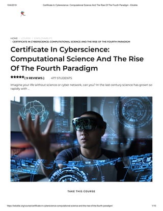 10/4/2019 Certificate In Cyberscience: Computational Science And The Rise Of The Fourth Paradigm - Edukite
https://edukite.org/course/certificate-in-cyberscience-computational-science-and-the-rise-of-the-fourth-paradigm/ 1/10
HOME / COURSE / EMPLOYABILITY
/ CERTIFICATE IN CYBERSCIENCE: COMPUTATIONAL SCIENCE AND THE RISE OF THE FOURTH PARADIGM
Certi cate In Cyberscience:
Computational Science And The Rise
Of The Fourth Paradigm
( 9 REVIEWS ) 477 STUDENTS
Imagine your life without science or cyber network, can you? In the last century science has grown so
rapidly with …

TAKE THIS COURSE
 