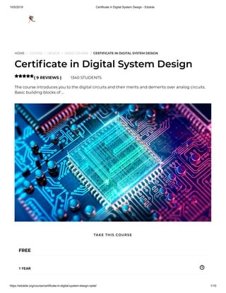 10/5/2019 Certificate in Digital System Design - Edukite
https://edukite.org/course/certificate-in-digital-system-design-nptel/ 1/10
HOME / COURSE / DESIGN / VIDEO COURSE / CERTIFICATE IN DIGITAL SYSTEM DESIGN
Certi cate in Digital System Design
( 9 REVIEWS ) 1340 STUDENTS
The course introduces you to the digital circuits and their merits and demerits over analog circuits.
Basic building blocks of …

FREE
1 YEAR
TAKE THIS COURSE
 