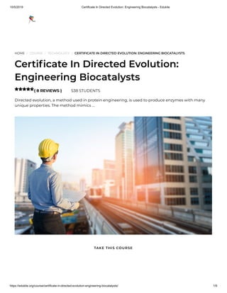 10/5/2019 Certificate In Directed Evolution: Engineering Biocatalysts - Edukite
https://edukite.org/course/certificate-in-directed-evolution-engineering-biocatalysts/ 1/9
HOME / COURSE / TECHNOLOGY / CERTIFICATE IN DIRECTED EVOLUTION: ENGINEERING BIOCATALYSTS
Certi cate In Directed Evolution:
Engineering Biocatalysts
( 8 REVIEWS ) 538 STUDENTS
Directed evolution, a method used in protein engineering, is used to produce enzymes with many
unique properties. The method mimics …

TAKE THIS COURSE
 