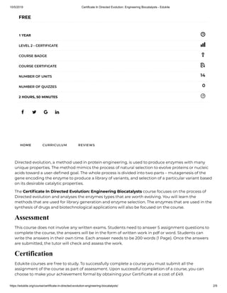 10/5/2019 Certificate In Directed Evolution: Engineering Biocatalysts - Edukite
https://edukite.org/course/certificate-in-directed-evolution-engineering-biocatalysts/ 2/9
   
FREE
1 YEAR
LEVEL 2 - CERTIFICATE
COURSE BADGE
COURSE CERTIFICATE
14NUMBER OF UNITS
0NUMBER OF QUIZZES
2 HOURS, 50 MINUTES
HOME CURRICULUM REVIEWS
Directed evolution, a method used in protein engineering, is used to produce enzymes with many
unique properties. The method mimics the process of natural selection to evolve proteins or nucleic
acids toward a user-de ned goal. The whole process is divided into two parts – mutagenesis of the
gene encoding the enzyme to produce a library of variants, and selection of a particular variant based
on its desirable catalytic properties.
The Certi cate In Directed Evolution: Engineering Biocatalysts course focuses on the process of
Directed evolution and analyses the enzymes types that are worth evolving. You will learn the
methods that are used for library generation and enzyme selection. The enzymes that are used in the
synthesis of drugs and biotechnological applications will also be focused on the course.
Assessment
This course does not involve any written exams. Students need to answer 5 assignment questions to
complete the course, the answers will be in the form of written work in pdf or word. Students can
write the answers in their own time. Each answer needs to be 200 words (1 Page). Once the answers
are submitted, the tutor will check and assess the work.
Certification
Edukite courses are free to study. To successfully complete a course you must submit all the
assignment of the course as part of assessment. Upon successful completion of a course, you can
choose to make your achievement formal by obtaining your Certi cate at a cost of £49.
 