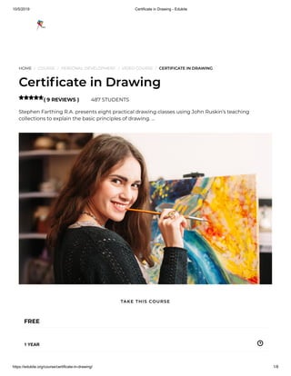 10/5/2019 Certificate in Drawing - Edukite
https://edukite.org/course/certificate-in-drawing/ 1/8
HOME / COURSE / PERSONAL DEVELOPMENT / VIDEO COURSE / CERTIFICATE IN DRAWING
Certi cate in Drawing
( 9 REVIEWS ) 487 STUDENTS
Stephen Farthing R.A. presents eight practical drawing classes using John Ruskin’s teaching
collections to explain the basic principles of drawing. …

FREE
1 YEAR
TAKE THIS COURSE
 