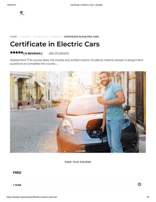 10/6/2019 Certificate in Electric Cars - Edukite
https://edukite.org/course/certificate-in-electric-cars-dut/ 1/9
HOME / COURSE / TECHNOLOGY / SCIENCE / CERTIFICATE IN ELECTRIC CARS
Certi cate in Electric Cars
( 9 REVIEWS ) 283 STUDENTS
Assessment This course does not involve any written exams. Students need to answer 5 assignment
questions to complete the course, …

FREE
1 YEAR
TAKE THIS COURSE
 