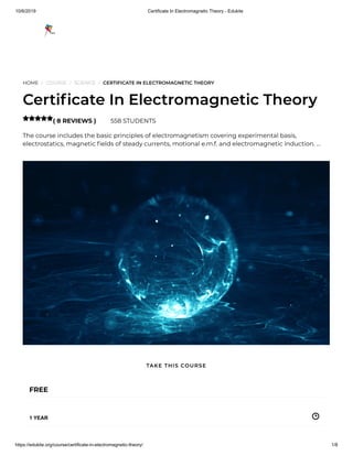 10/6/2019 Certificate In Electromagnetic Theory - Edukite
https://edukite.org/course/certificate-in-electromagnetic-theory/ 1/8
HOME / COURSE / SCIENCE / CERTIFICATE IN ELECTROMAGNETIC THEORY
Certi cate In Electromagnetic Theory
( 8 REVIEWS ) 558 STUDENTS
The course includes the basic principles of electromagnetism covering experimental basis,
electrostatics, magnetic elds of steady currents, motional e.m.f. and electromagnetic induction. …

FREE
1 YEAR
TAKE THIS COURSE
 