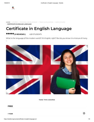 10/6/2019 Certificate in English Language - Edukite
https://edukite.org/course/certificate-in-english-language-ox/ 1/8
HOME / COURSE / PERSONAL DEVELOPMENT / TEACH & EDUCATION / VIDEO COURSE
/ CERTIFICATE IN ENGLISH LANGUAGE
Certi cate in English Language
( 9 REVIEWS ) 428 STUDENTS
What is the language of the modern world? It’s English, right? But do you know it is mixture of many
…

FREE
1 YEAR
TAKE THIS COURSE
 