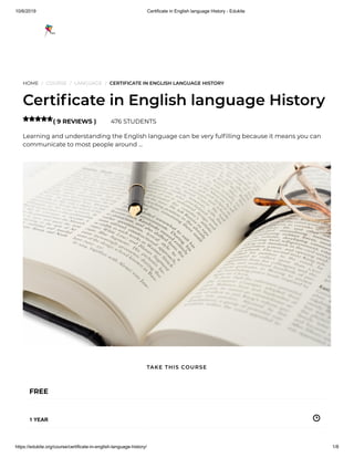 10/6/2019 Certificate in English language History - Edukite
https://edukite.org/course/certificate-in-english-language-history/ 1/8
HOME / COURSE / LANGUAGE / CERTIFICATE IN ENGLISH LANGUAGE HISTORY
Certi cate in English language History
( 9 REVIEWS ) 476 STUDENTS
Learning and understanding the English language can be very ful lling because it means you can
communicate to most people around …

FREE
1 YEAR
TAKE THIS COURSE
 