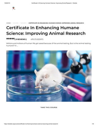 10/6/2019 Certificate In Enhancing Humane Science: Improving Animal Research - Edukite
https://edukite.org/course/certificate-in-enhancing-humane-science-improving-animal-research/ 1/9
HOME / COURSE / SCIENCE / CERTIFICATE IN ENHANCING HUMANE SCIENCE: IMPROVING ANIMAL RESEARCH
Certi cate In Enhancing Humane
Science: Improving Animal Research
( 9 REVIEWS ) 478 STUDENTS
Millions and millions of human life got saved because of the animal testing. But is the animal testing
humane? In …

TAKE THIS COURSE
 