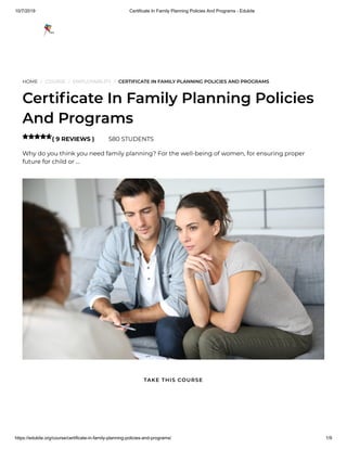 10/7/2019 Certificate In Family Planning Policies And Programs - Edukite
https://edukite.org/course/certificate-in-family-planning-policies-and-programs/ 1/9
HOME / COURSE / EMPLOYABILITY / CERTIFICATE IN FAMILY PLANNING POLICIES AND PROGRAMS
Certi cate In Family Planning Policies
And Programs
( 9 REVIEWS ) 580 STUDENTS
Why do you think you need family planning? For the well-being of women, for ensuring proper
future for child or …

TAKE THIS COURSE
 