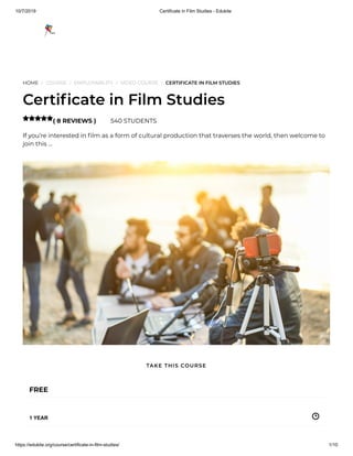 10/7/2019 Certificate in Film Studies - Edukite
https://edukite.org/course/certificate-in-film-studies/ 1/10
HOME / COURSE / EMPLOYABILITY / VIDEO COURSE / CERTIFICATE IN FILM STUDIES
Certi cate in Film Studies
( 8 REVIEWS ) 540 STUDENTS
If you’re interested in lm as a form of cultural production that traverses the world, then welcome to
join this …

FREE
1 YEAR
TAKE THIS COURSE
 