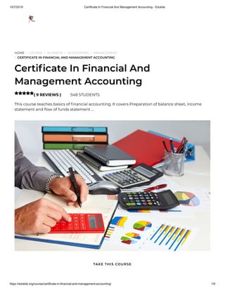 10/7/2019 Certificate In Financial And Management Accounting - Edukite
https://edukite.org/course/certificate-in-financial-and-management-accounting/ 1/9
HOME / COURSE / BUSINESS / ACCOUNTING / MANAGEMENT
/ CERTIFICATE IN FINANCIAL AND MANAGEMENT ACCOUNTING
Certi cate In Financial And
Management Accounting
( 9 REVIEWS ) 548 STUDENTS
This course teaches basics of nancial accounting. It covers Preparation of balance sheet, income
statement and ow of funds statement …

TAKE THIS COURSE
 