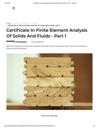 10/7/2019 Certificate In Finite Element Analysis Of Solids And Fluids - Part 1 - Edukite
https://edukite.org/course/certificate-in-finite-element-analysis-of-solids-and-fluids-part-1/ 1/9
HOME / COURSE / TECHNOLOGY / SCIENCE
/ CERTIFICATE IN FINITE ELEMENT ANALYSIS OF SOLIDS AND FLUIDS - PART 1
Certi cate In Finite Element Analysis
Of Solids And Fluids - Part 1
( 8 REVIEWS ) 735 STUDENTS
With the help of Finite Element Analysis Of Solids And Fluids course, learn about nite element
theory and methods for …

TAKE THIS COURSE
 
