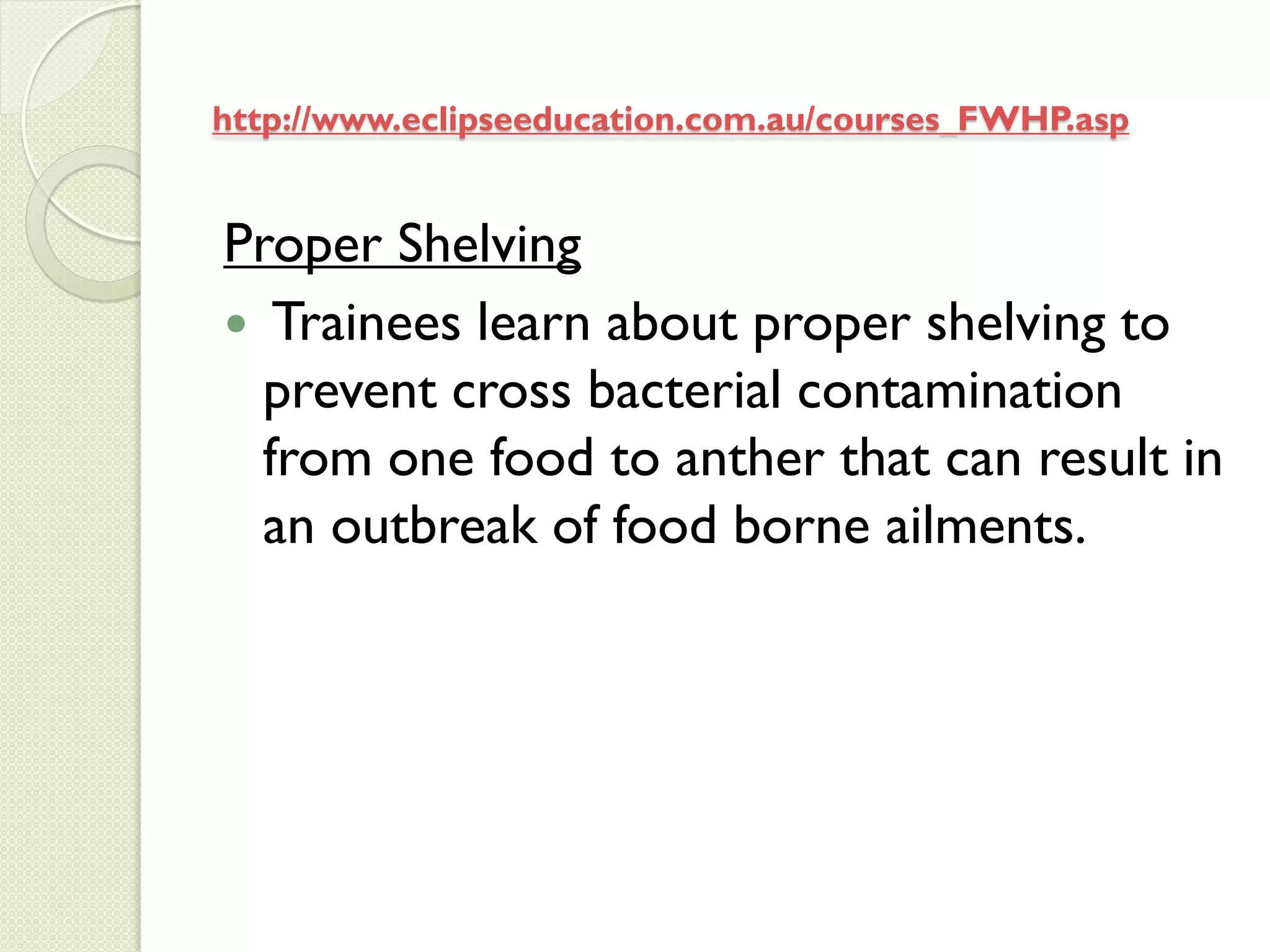 http://www.eclipseeducation.com.au/courses_FWHP.asp


Proper Shelving
 Trainees learn about proper shelving to
  prevent cross bacterial contamination
  from one food to anther that can result in
  an outbreak of food borne ailments.
 